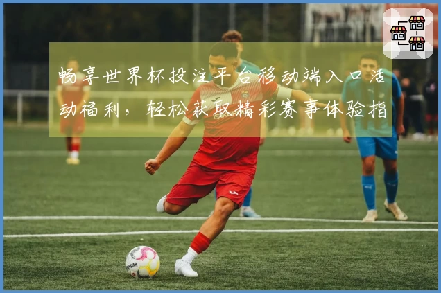 畅享世界杯投注平台移动端入口活动福利，轻松获取精彩赛事体验指南
